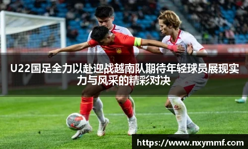 8866体育U22国足全力以赴迎战越南队期待年轻球员展现实力与风采的精彩对决